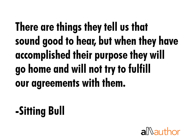 There are things they tell us that sound good to hear, but when they have accomplished their purpose they will go home and will not try to fulfill our agreements with them. - Sitting Bull Quote