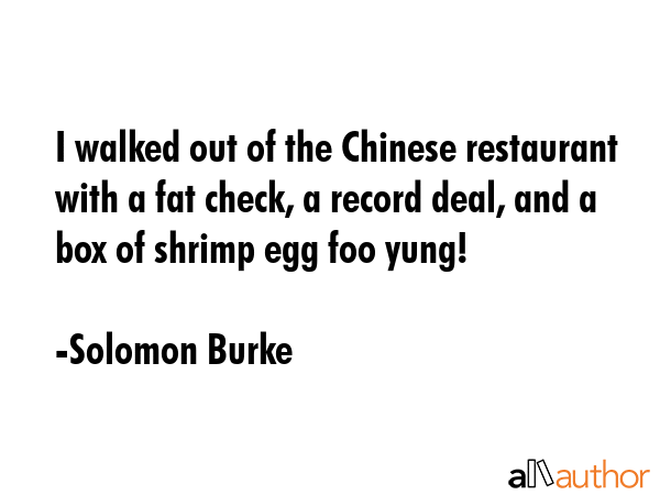 I walked out of the Chinese restaurant with a fat check, a record deal, and a box of shrimp egg foo yung! - Solomon Burke Quote
