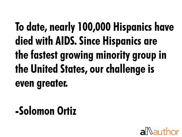 To date, nearly 100,000 Hispanics have died with AIDS. Since Hispanics are the fastest growing minority group in the United States, our challenge is even greater. - Solomon Ortiz Quote