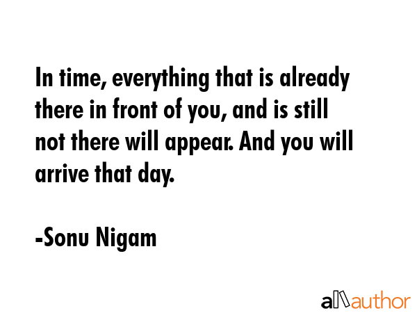 In time, everything that is already there in front of you, and is still not there will appear. And you will arrive that day. - Sonu Nigam Quote