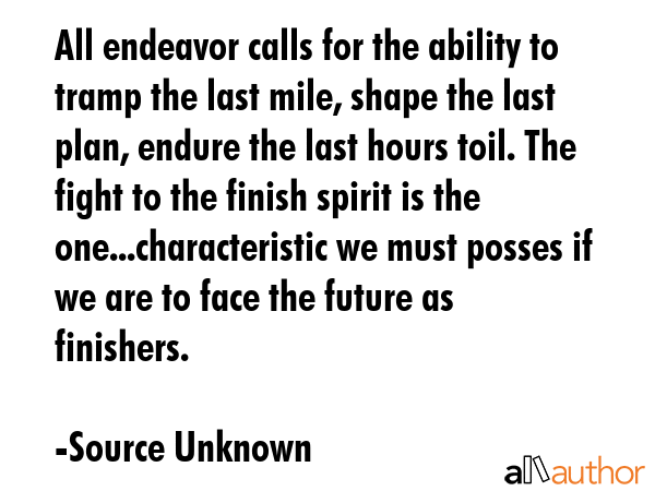 All endeavor calls for the ability to tramp the last mile, shape the last plan, endure the last hours toil. The fight to the finish spirit is the one...characteristic we must posses if we are to face... - Source Unknown Quote