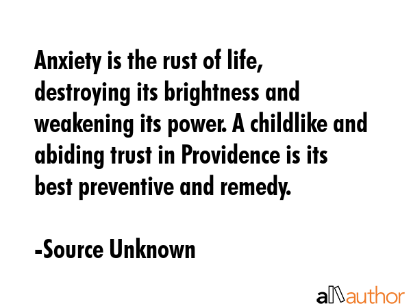 Anxiety is the rust of life, destroying its brightness and weakening its power. A childlike and abiding trust in Providence is its best preventive and remedy. - Source Unknown Quote