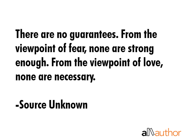 There are no guarantees. From the viewpoint of fear, none are strong enough. From the viewpoint of love, none are necessary. - Source Unknown Quote