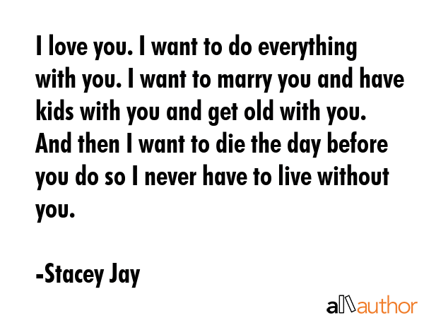 I love you. I want to do everything with you. I want to marry you and have kids with you and get old with you. And then I want to die the day before you do so I never have to live without you. - Stacey Jay Quote