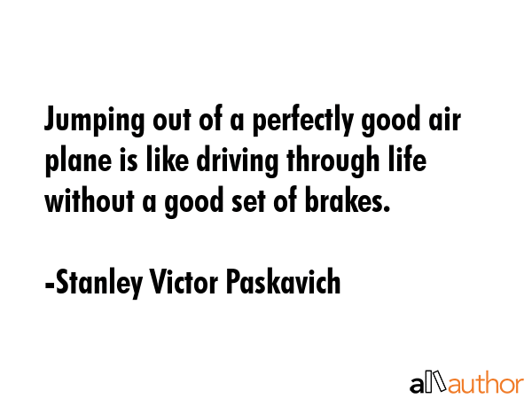Jumping out of a perfectly good air plane is like driving through life without a good set of brakes. - Stanley Victor Paskavich Quote