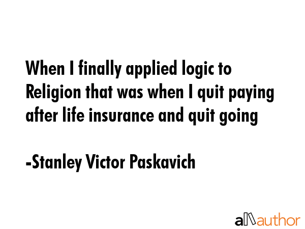 When I finally applied logic to Religion that was when I quit paying after life insurance and quit going - Stanley Victor Paskavich Quote