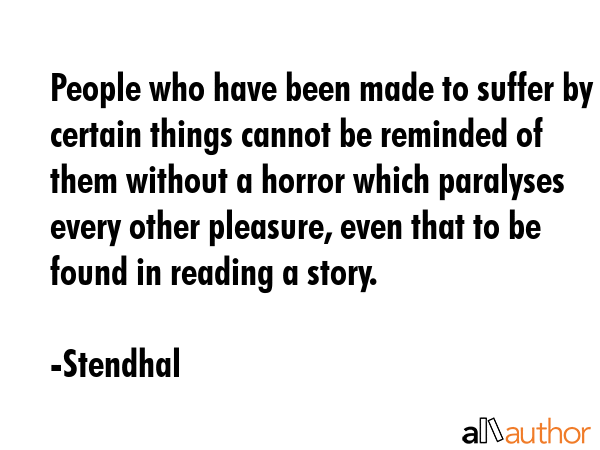 People who have been made to suffer by certain things cannot be reminded of them without a horror which paralyses every other pleasure, even that to be found in reading a story. - Stendhal Quote