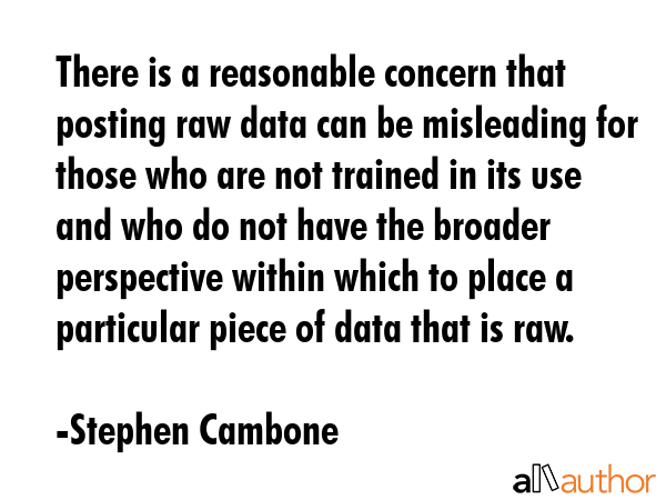 There is a reasonable concern that posting raw data can be misleading for those who are not trained in its use and who do not have the broader perspective within which to place a particular piece of... - Stephen Cambone Quote