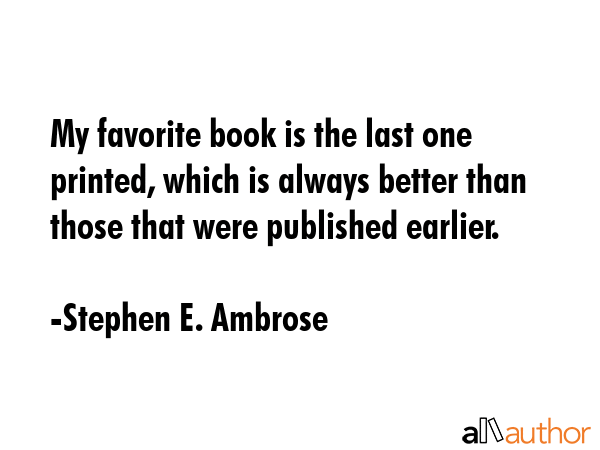 My favorite book is the last one printed, which is always better than those that were published... - Stephen E. Ambrose Quote GIF