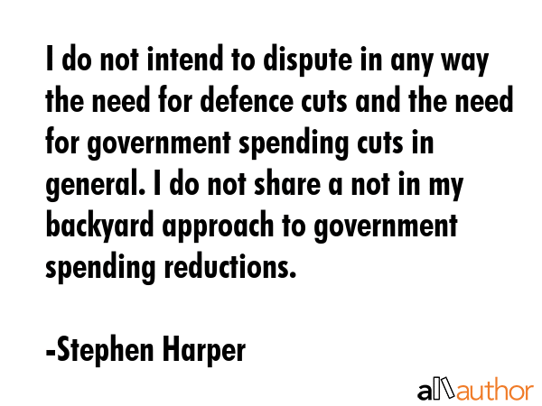I do not intend to dispute in any way the need for defence cuts and the need for government spending cuts in general. I do not share a not in my backyard approach to government spending reductions. - Stephen Harper Quote