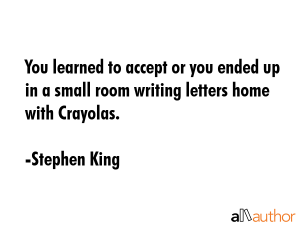 You learned to accept or you ended up in a small room writing letters home with Crayolas. - Stephen King Quote