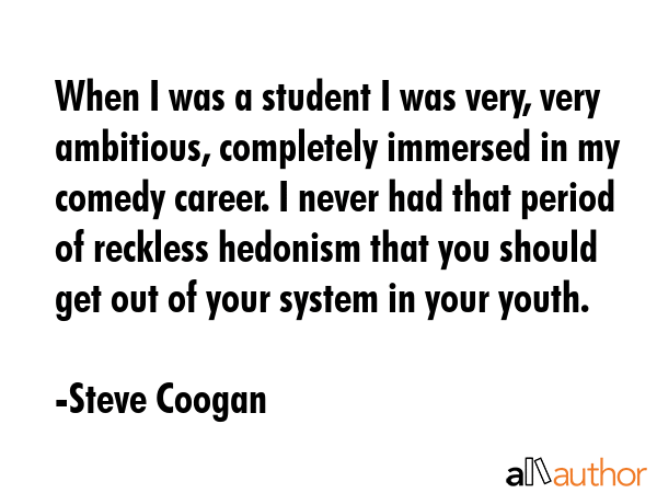 When I was a student I was very, very ambitious, completely immersed in my comedy career. I never had that period of reckless hedonism that you should get out of your system in your youth. - Steve Coogan Quote