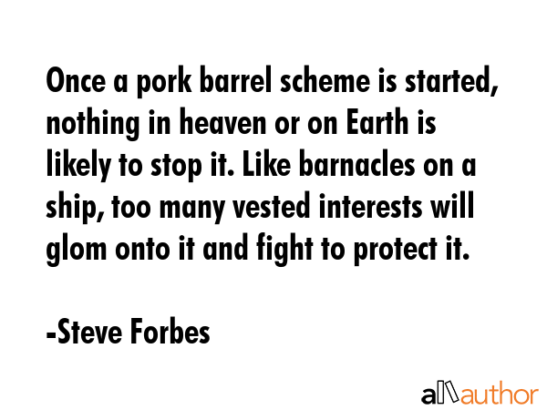 Once a pork barrel scheme is started, nothing in heaven or on Earth is likely to stop it. Like barnacles on a ship, too many vested interests will glom onto it and fight to protect it. - Steve Forbes Quote