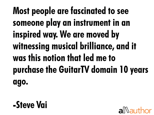 Most people are fascinated to see someone play an instrument in an inspired way. We are moved by witnessing musical brilliance, and it was this notion that led me to purchase the GuitarTV domain 10... - Steve Vai Quote