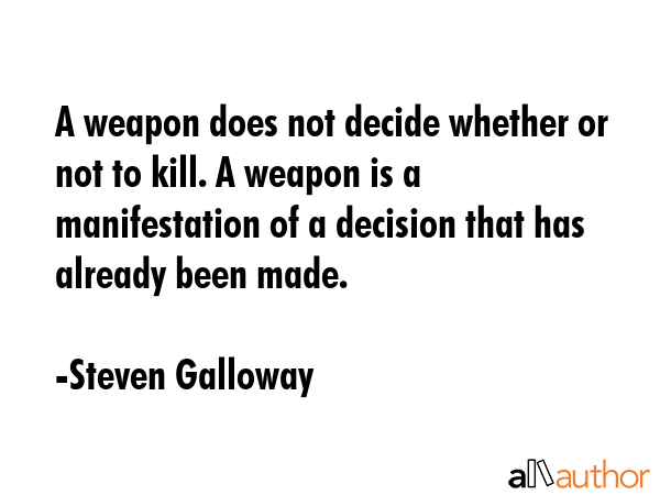 A weapon does not decide whether or not to kill. A weapon is a manifestation of a decision that has... - Steven Galloway Quote GIF