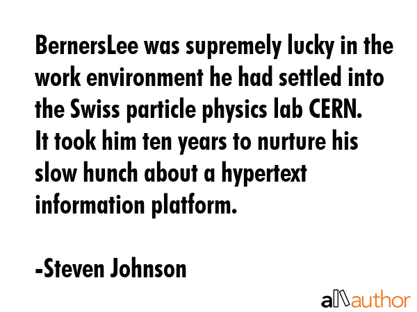 BernersLee was supremely lucky in the work environment he had settled into the Swiss particle physics lab CERN. It took him ten years to nurture his slow hunch about a hypertext information platform. - Steven Johnson Quote