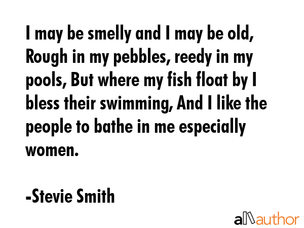 I may be smelly and I may be old, Rough in my pebbles, reedy in my pools, But where my fish float... - Stevie Smith Quote GIF
