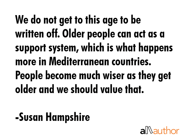 We do not get to this age to be written off. Older people can act as a support system, which is what happens more in Mediterranean countries. People become much wiser as they get older and we should... - Susan Hampshire Quote