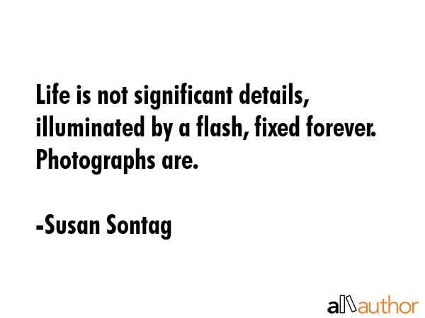 Life is not significant details, illuminated by a flash, fixed forever. Photographs are. - Susan Sontag Quote GIF