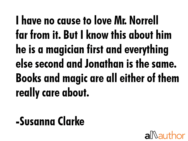 I have no cause to love Mr. Norrell far from it. But I know this about him he is a magician first and everything else second and Jonathan is the same. Books and magic are all either of them really... - Susanna Clarke Quote