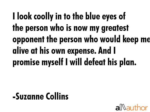 I look coolly in to the blue eyes of the person who is now my greatest opponent the person who would keep me alive at his own expense. And I promise myself I will defeat his plan. - Suzanne Collins Quote