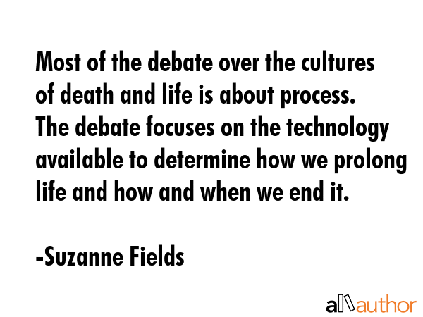 Most of the debate over the cultures of death and life is about process. The debate focuses on the technology available to determine how we prolong life and how and when we end it. - Suzanne Fields Quote