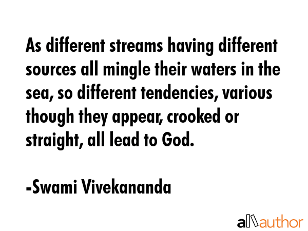 As different streams having different sources all mingle their waters in the sea, so different tendencies, various though they appear, crooked or straight, all lead to God. - Swami Vivekananda Quote