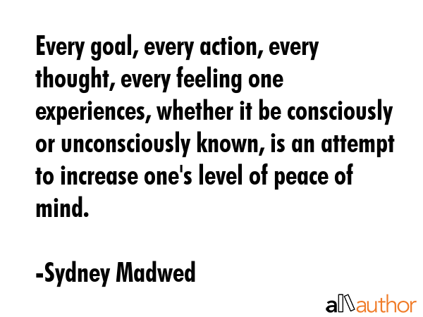 Every goal, every action, every thought, every feeling one experiences, whether it be consciously or unconsciously known, is an attempt to increase one\'s level of peace of mind. - Sydney Madwed Quote