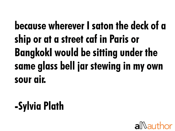 because wherever I saton the deck of a ship or at a street caf in Paris or BangkokI would be sitting under the same glass bell jar stewing in my own sour air. - Sylvia Plath Quote