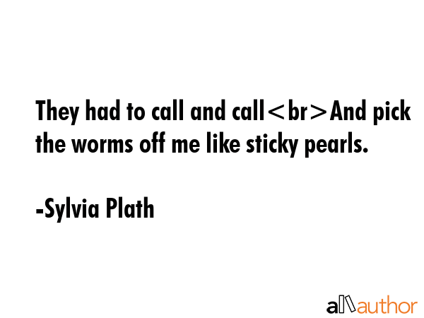 They had to call and callAnd pick the worms off me like sticky pearls. - Sylvia Plath Quote