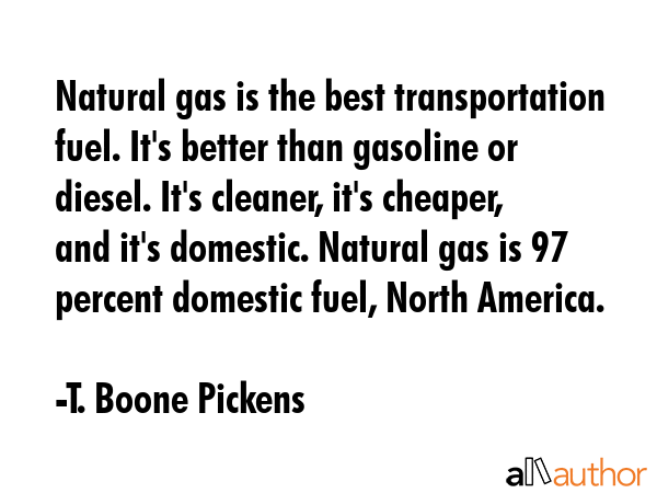 Natural gas is the best transportation fuel. It\'s better than gasoline or diesel. It\'s cleaner, it\'s cheaper, and it\'s domestic. Natural gas is 97 percent domestic fuel, North America. - T. Boone Pickens Quote