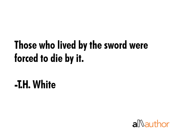Those who lived by the sword were forced to die by it. - T.H. White Quote
