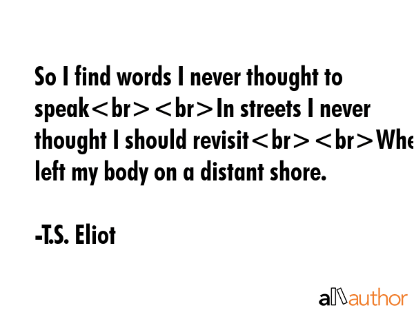 So I find words I never thought to speakIn streets I never thought I should revisitWhen I left my body on a distant shore. - T.S. Eliot Quote