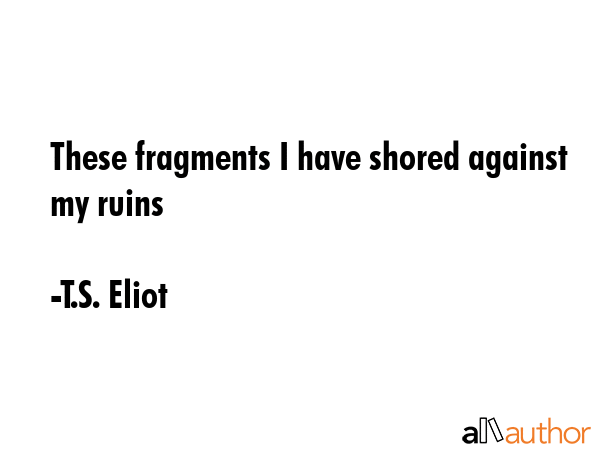 These fragments I have shored against my ruins - T.S. Eliot Quote
