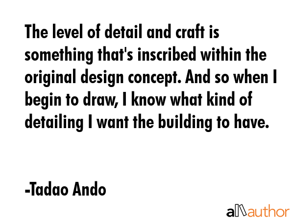 The level of detail and craft is something that\'s inscribed within the original design concept. And so when I begin to draw, I know what kind of detailing I want the building to have. - Tadao Ando Quote