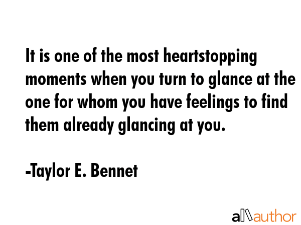 It is one of the most heartstopping moments when you turn to glance at the one for whom you have feelings to find them already glancing at you. - Taylor E. Bennet Quote