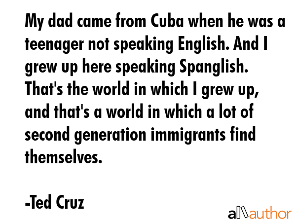 My dad came from Cuba when he was a teenager not speaking English. And I grew up here speaking... - Ted Cruz Quote GIF