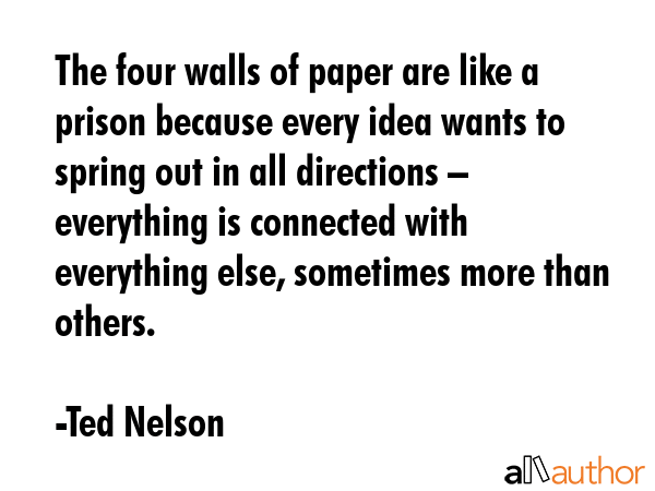 The four walls of paper are like a prison because every idea wants to spring out in all directions – everything is connected with everything else, sometimes more than others. - Ted Nelson Quote