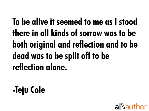 To be alive it seemed to me as I stood there in all kinds of sorrow was to be both original and... - Teju Cole Quote GIF