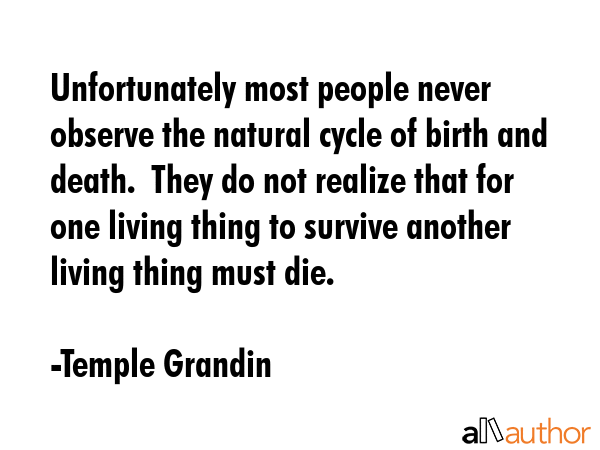 Unfortunately most people never observe the natural cycle of birth and death.  They do not realize that for one living thing to survive another living thing must die. - Temple Grandin Quote