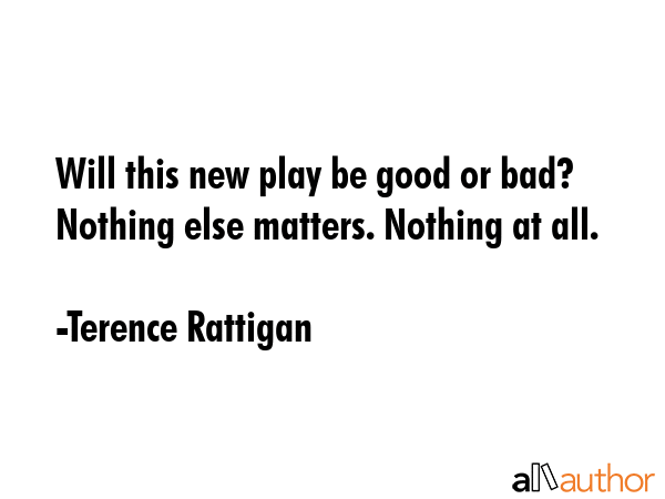 Will this new play be good or bad? Nothing else matters. Nothing at all. - Terence Rattigan Quote