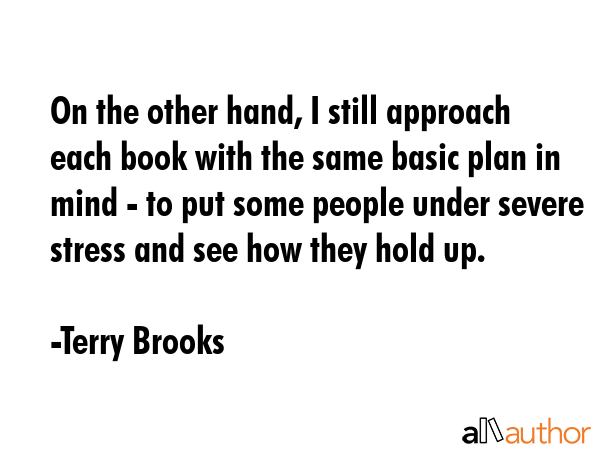 On the other hand, I still approach each book with the same basic plan in mind - to put some people under severe stress and see how they hold up. - Terry Brooks Quote