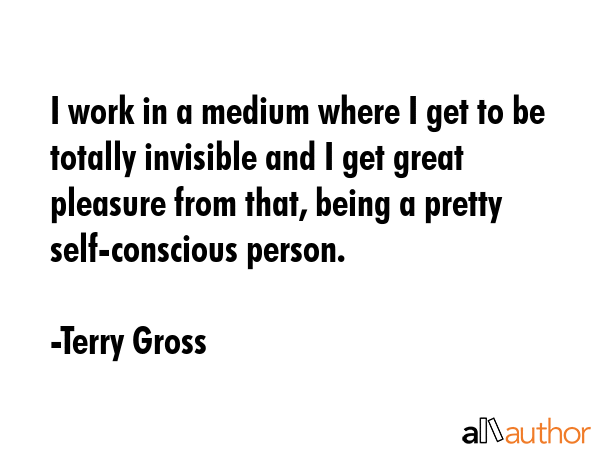 I work in a medium where I get to be totally invisible and I get great pleasure from that, being a pretty self-conscious person. - Terry Gross Quote