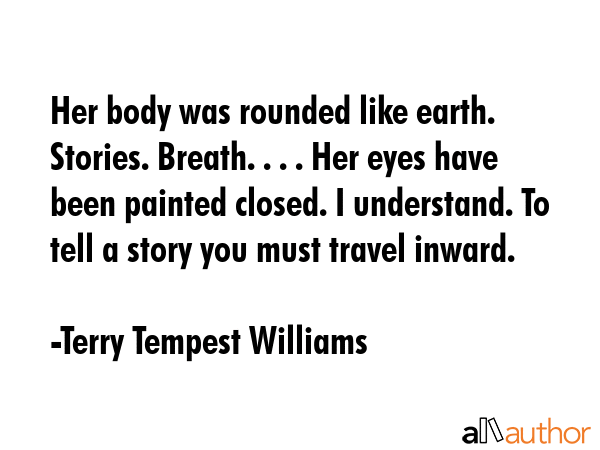 Her body was rounded like earth. Stories. Breath. . . . Her eyes have been painted closed. I understand. To tell a story you must travel inward. - Terry Tempest Williams Quote