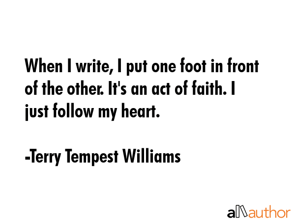 When I write, I put one foot in front of the other. It\'s an act of faith. I just follow my heart. - Terry Tempest Williams Quote
