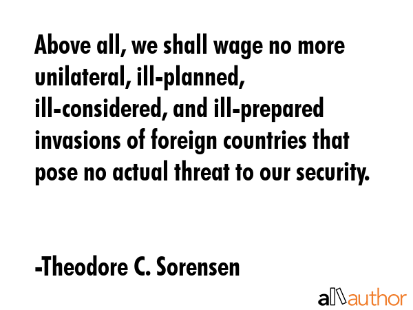 Above all, we shall wage no more unilateral, ill-planned, ill-considered, and ill-prepared invasions of foreign countries that pose no actual threat to our security. - Theodore C. Sorensen Quote