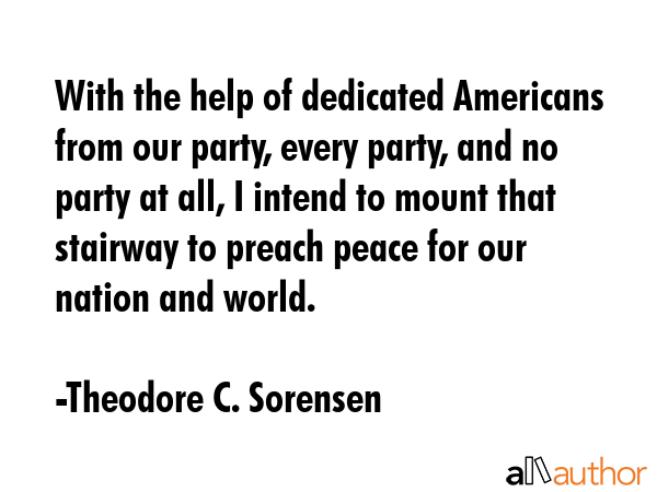 With the help of dedicated Americans from our party, every party, and no party at all, I intend to mount that stairway to preach peace for our nation and world. - Theodore C. Sorensen Quote