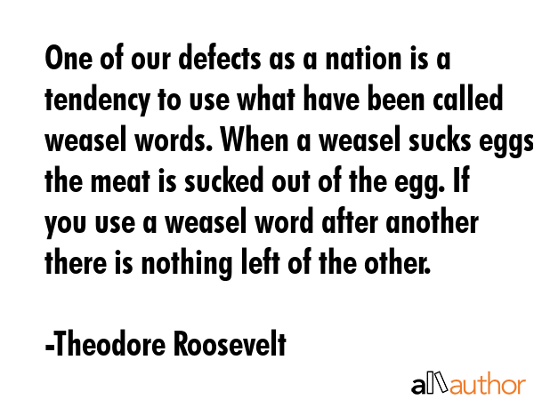 One of our defects as a nation is a tendency to use what have been called weasel words. When a weasel sucks eggs the meat is sucked out of the egg. If you use a weasel word after another there is... - Theodore Roosevelt Quote