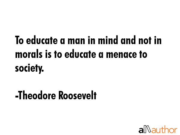 To educate a man in mind and not in morals is to educate a menace to society. - Theodore Roosevelt Quote