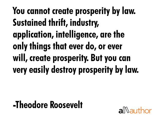 You cannot create prosperity by law. Sustained thrift, industry, application, intelligence, are the... - Theodore Roosevelt Quote GIF